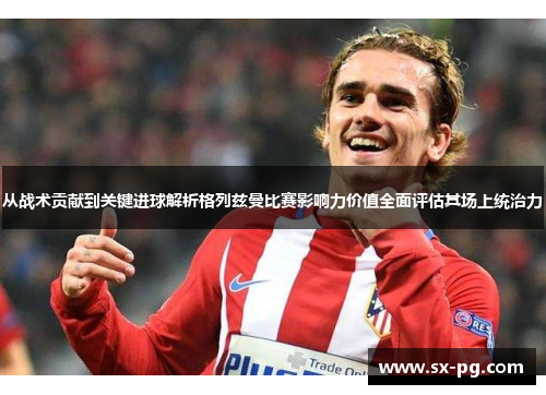 从战术贡献到关键进球解析格列兹曼比赛影响力价值全面评估其场上统治力