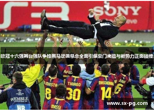 欧冠十六强舞台强队争锋黑马逆袭悬念全面引爆豪门底蕴与新势力正面碰撞