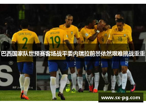 巴西国家队世预赛客场战平委内瑞拉前景依然艰难挑战重重