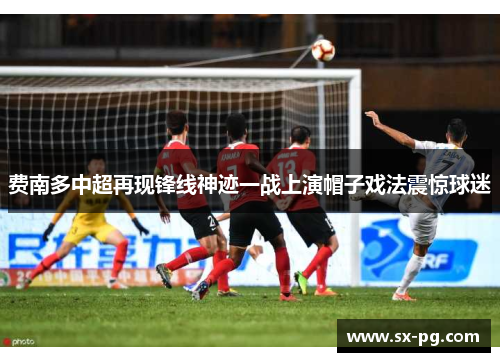 费南多中超再现锋线神迹一战上演帽子戏法震惊球迷