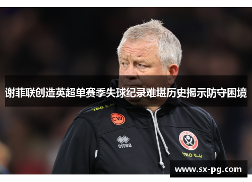 谢菲联创造英超单赛季失球纪录难堪历史揭示防守困境